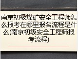 南京初级煤矿安全工程师怎么报考在哪里报名流程是什么(南京初级安全工程师报考流程)