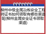柳州中级金属冶炼安全工程师证书如何领取有哪些渠道呢(柳州金属安全证书领取渠道)