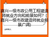 嘉兴一级市政公用工程建造师就业方向和前景如何？(嘉兴一级市政建造师就业前景广阔)