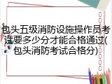 包头五级消防设施操作员考试要多少分才能合格通过(包头消防考试合格分)