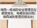 海西一级消防安全管理员在哪里报名，有哪些培训班(海西消防管理员报名处)
