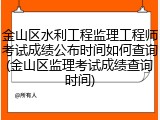 金山区水利工程监理工程师考试成绩公布时间如何查询(金山区监理考试成绩查询时间)