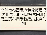 乌兰察布四级应急救援员报名和考试时间及报名网址(乌兰察布四级救援员报名时间)