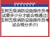 玉树五级消防设施操作员考试要多少分才能合格通过(玉树五级消防设施操作员考试合格分多少)