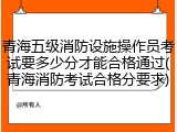 青海五级消防设施操作员考试要多少分才能合格通过(青海消防考试合格分要求)