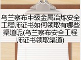 乌兰察布中级金属冶炼安全工程师证书如何领取有哪些渠道呢(乌兰察布安全工程师证书领取渠道)