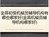 金昌初级机械员辅导机构有哪些哪家好(金昌机械员辅导机构哪家好)