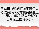 内蒙古五级消防设施操作员考试要多少分才能合格通过(内蒙古五级消防设施操作员考试合格分多少)