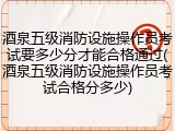 酒泉五级消防设施操作员考试要多少分才能合格通过(酒泉五级消防设施操作员考试合格分多少)