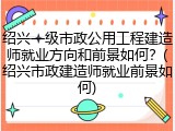 绍兴一级市政公用工程建造师就业方向和前景如何?(绍兴市政建造师就业前景如何)