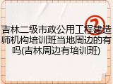 吉林二级市政公用工程建造师机构培训班当地周边的有吗(吉林周边有培训班)