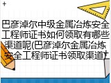 巴彦淖尔中级金属冶炼安全工程师证书如何领取有哪些渠道呢(巴彦淖尔金属冶炼安全工程师证书领取渠道)