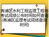 青浦区水利工程监理工程师考试成绩公布时间如何查询(青浦区监理考试成绩查询时间)
