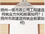 扬州一级市政公用工程建造师就业方向和前景如何？(扬州市政建造师就业前景如何)
