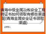 青海中级金属冶炼安全工程师证书如何领取有哪些渠道呢(青海金属安全证书领取渠道)