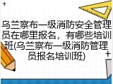 乌兰察布一级消防安全管理员在哪里报名,有哪些培训班(乌兰察布一级消防管理员报名培训班)