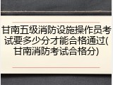 甘南五级消防设施操作员考试要多少分才能合格通过(甘南消防考试合格分)