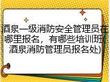 酒泉一级消防安全管理员在哪里报名，有哪些培训班(酒泉消防管理员报名处)