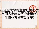松江区高级物业管理员考试有用吗难度如何含金量(松江物业考试有含金量)