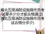 海北五级消防设施操作员考试要多少分才能合格通过(海北五级消防设施操作员考试合格分多少)
