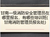 甘南一级消防安全管理员在哪里报名,有哪些培训班(甘南消防管理员报名处)
