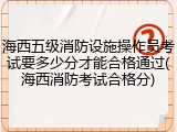 海西五级消防设施操作员考试要多少分才能合格通过(海西消防考试合格分)