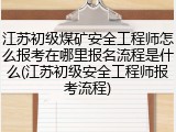 江苏初级煤矿安全工程师怎么报考在哪里报名流程是什么(江苏初级安全工程师报考流程)