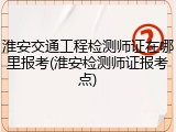 淮安交通工程检测师证在哪里报考(淮安检测师证报考点)