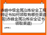 赤峰中级金属冶炼安全工程师证书如何领取有哪些渠道呢(赤峰金属冶炼安全证书领取渠道)