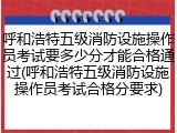呼和浩特五级消防设施操作员考试要多少分才能合格通过(呼和浩特五级消防设施操作员考试合格分要求)
