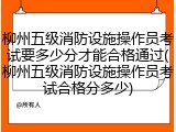 柳州五级消防设施操作员考试要多少分才能合格通过(柳州五级消防设施操作员考试合格分多少)