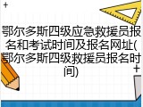 鄂尔多斯四级应急救援员报名和考试时间及报名网址(鄂尔多斯四级救援员报名时间)
