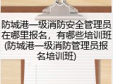 防城港一级消防安全管理员在哪里报名，有哪些培训班(防城港一级消防管理员报名培训班)