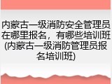 内蒙古一级消防安全管理员在哪里报名,有哪些培训班(内蒙古一级消防管理员报名培训班)