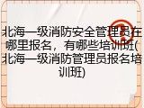北海一级消防安全管理员在哪里报名，有哪些培训班(北海一级消防管理员报名培训班)