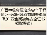 广西中级金属冶炼安全工程师证书如何领取有哪些渠道呢(广西金属冶炼安全证书领取渠道)