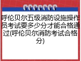 呼伦贝尔五级消防设施操作员考试要多少分才能合格通过(呼伦贝尔消防考试合格分)