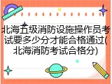北海五级消防设施操作员考试要多少分才能合格通过(北海消防考试合格分)