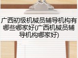 广西初级机械员辅导机构有哪些哪家好(广西机械员辅导机构哪家好)