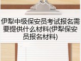 伊犁中级保安员考试报名需要提供什么材料(伊犁保安员报名材料)