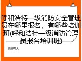 呼和浩特一级消防安全管理员在哪里报名，有哪些培训班(呼和浩特一级消防管理员报名培训班)