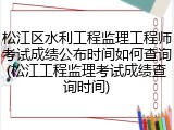 松江区水利工程监理工程师考试成绩公布时间如何查询(松江工程监理考试成绩查询时间)