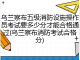乌兰察布五级消防设施操作员考试要多少分才能合格通过(乌兰察布消防考试合格分)