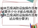 桂林五级消防设施操作员考试要多少分才能合格通过(桂林五级消防设施操作员考试合格分要求)