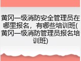 黄冈一级消防安全管理员在哪里报名，有哪些培训班(黄冈一级消防管理员报名培训班)