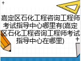 嘉定区石化工程咨询工程师考试指导中心哪里有(嘉定区石化工程咨询工程师考试指导中心在哪里)