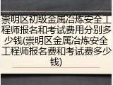 崇明区初级金属冶炼安全工程师报名和考试费用分别多少钱(崇明区金属冶炼安全工程师报名费和考试费多少钱)