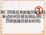 荆门四级应急救援员报名和考试时间及报名网址(荆门四级救援员报名时间)