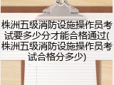 株洲五级消防设施操作员考试要多少分才能合格通过(株洲五级消防设施操作员考试合格分多少)