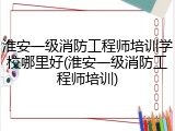 淮安一级消防工程师培训学校哪里好(淮安一级消防工程师培训)